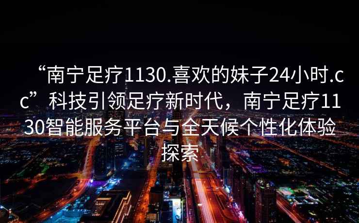 “南寧足療1130.喜歡的妹子24小時.cc”科技引領足療新時代，南寧足療1130智能服務平臺與全天候個性化體驗探索