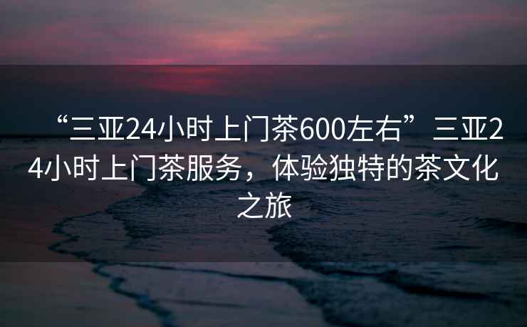 “三亞24小時上門茶600左右”三亞24小時上門茶服務(wù)，體驗獨特的茶文化之旅