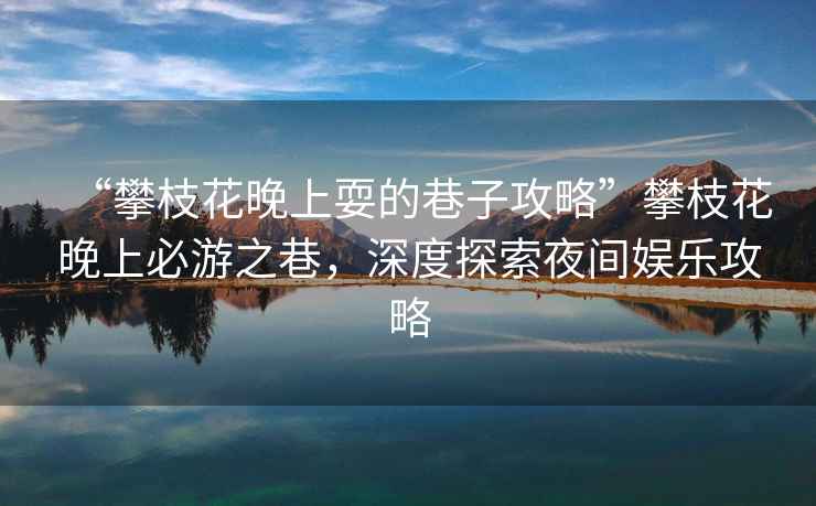 “攀枝花晚上耍的巷子攻略”攀枝花晚上必游之巷，深度探索夜間娛樂攻略