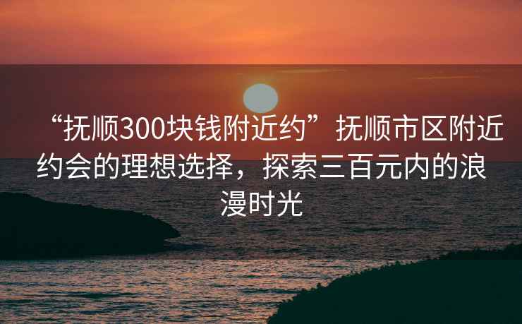 “撫順300塊錢附近約”撫順市區附近約會的理想選擇，探索三百元內的浪漫時光