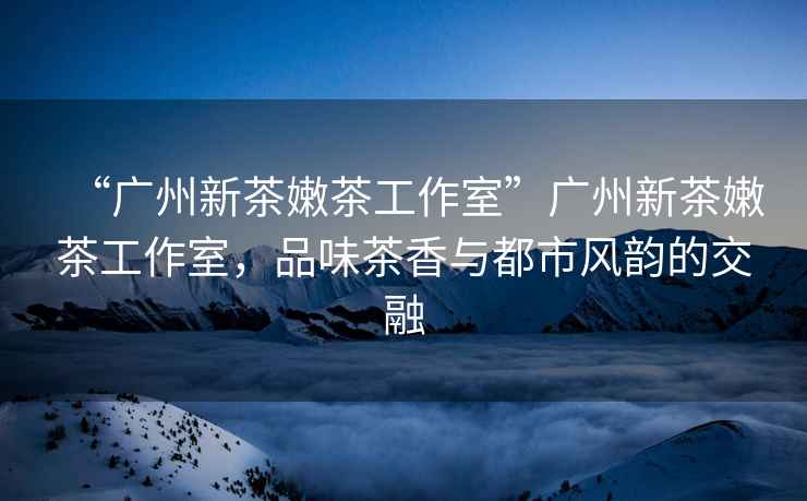 “廣州新茶嫩茶工作室”廣州新茶嫩茶工作室，品味茶香與都市風(fēng)韻的交融