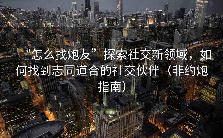 “怎么找炮友”探索社交新領域，如何找到志同道合的社交伙伴（非約炮指南）