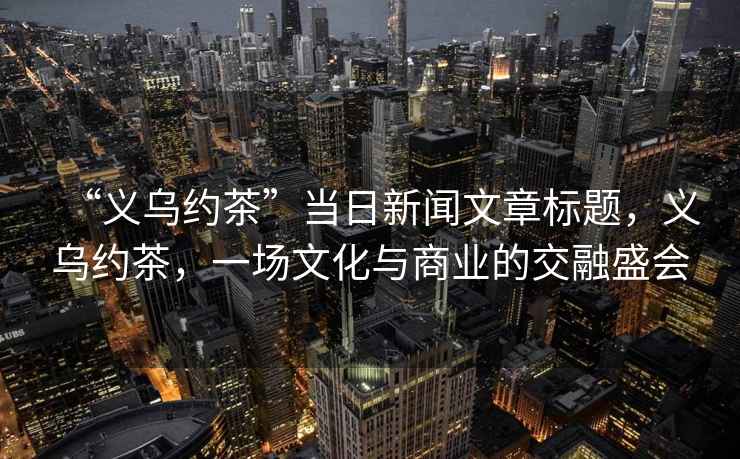 “義烏約茶”當日新聞文章標題，義烏約茶，一場文化與商業的交融盛會