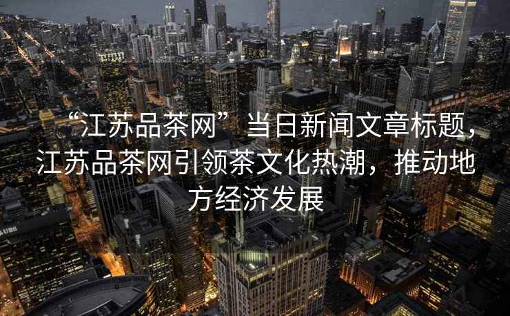 “江蘇品茶網(wǎng)”當(dāng)日新聞文章標(biāo)題，江蘇品茶網(wǎng)引領(lǐng)茶文化熱潮，推動(dòng)地方經(jīng)濟(jì)發(fā)展