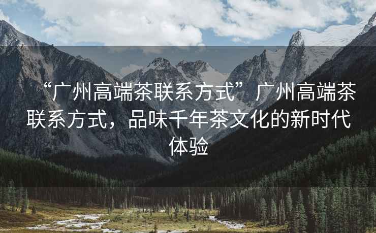 “廣州高端茶聯(lián)系方式”廣州高端茶聯(lián)系方式，品味千年茶文化的新時代體驗