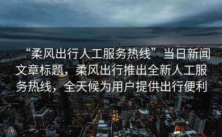 “柔風(fēng)出行人工服務(wù)熱線”當(dāng)日新聞文章標(biāo)題，柔風(fēng)出行推出全新人工服務(wù)熱線，全天候為用戶提供出行便利