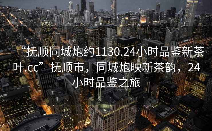 “撫順同城炮約1130.24小時(shí)品鑒新茶葉.cc”撫順市，同城炮映新茶韻，24小時(shí)品鑒之旅