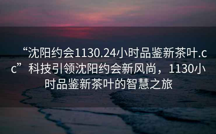 “沈陽約會1130.24小時品鑒新茶葉.cc”科技引領沈陽約會新風尚，1130小時品鑒新茶葉的智慧之旅