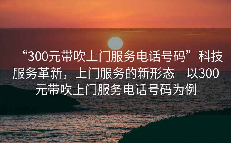 “300元帶吹上門服務電話號碼”科技服務革新，上門服務的新形態—以300元帶吹上門服務電話號碼為例