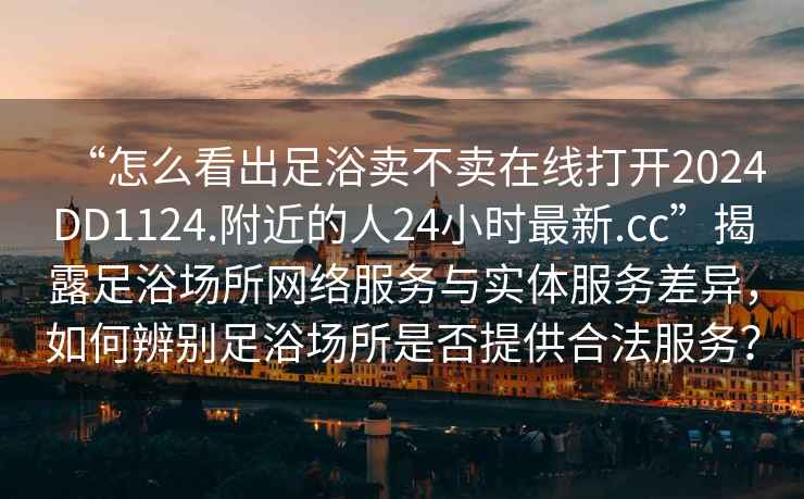 “怎么看出足浴賣不賣在線打開2024DD1124.附近的人24小時最新.cc”揭露足浴場所網絡服務與實體服務差異，如何辨別足浴場所是否提供合法服務？
