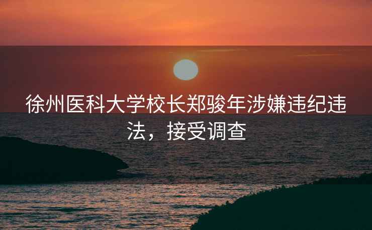徐州醫科大學校長鄭駿年涉嫌違紀違法，接受調查