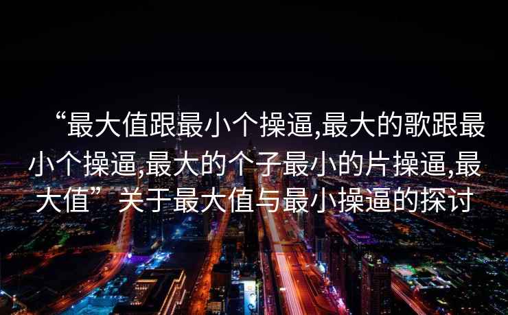“最大值跟最小個操逼,最大的歌跟最小個操逼,最大的個子最小的片操逼,最大值”關于最大值與最小操逼的探討
