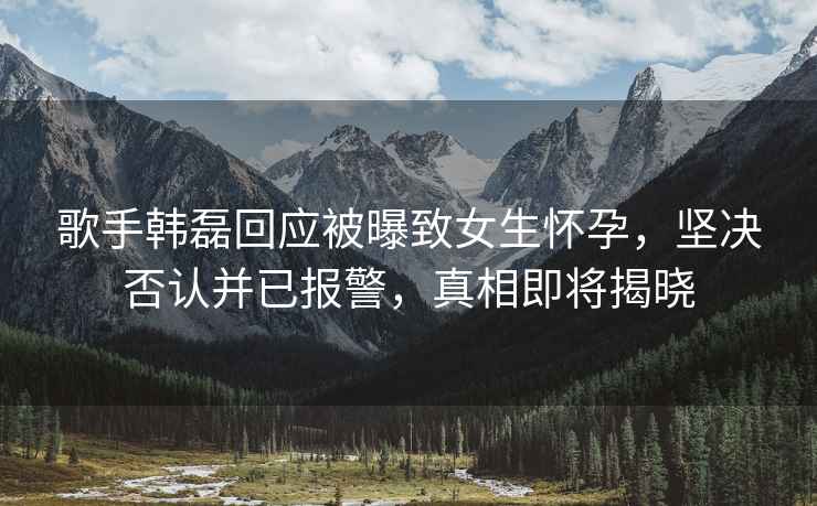 歌手韓磊回應(yīng)被曝致女生懷孕，堅決否認(rèn)并已報警，真相即將揭曉
