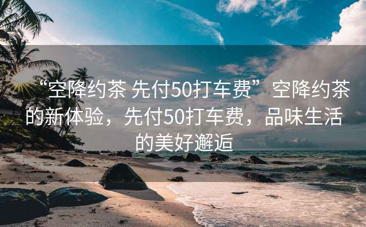 “空降約茶 先付50打車費”空降約茶的新體驗，先付50打車費，品味生活的美好邂逅