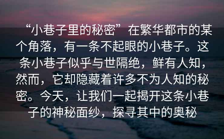 “小巷子里的秘密”在繁華都市的某個角落，有一條不起眼的小巷子。這條小巷子似乎與世隔絕，鮮有人知，然而，它卻隱藏著許多不為人知的秘密。今天，讓我們一起揭開這條小巷子的神秘面紗，探尋其中的奧秘