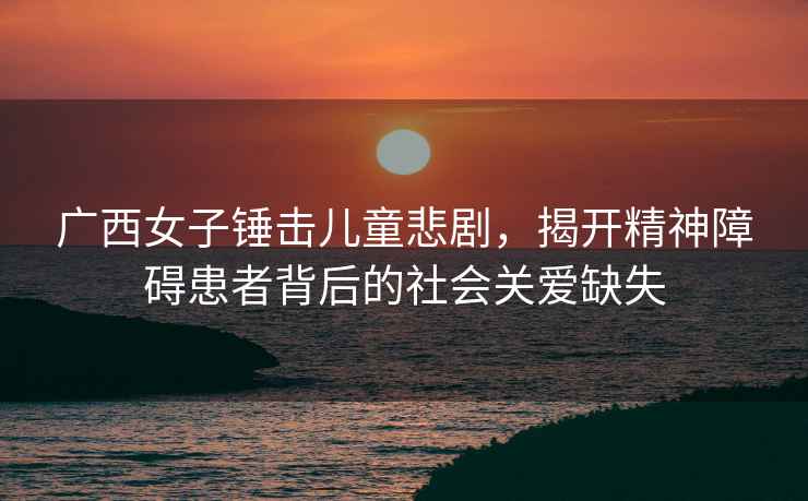 廣西女子錘擊兒童悲劇，揭開(kāi)精神障礙患者背后的社會(huì)關(guān)愛(ài)缺失