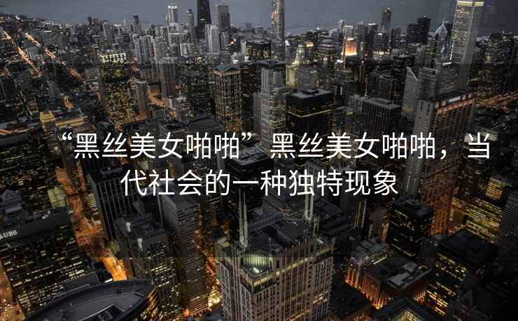 “黑絲美女啪啪”黑絲美女啪啪，當代社會的一種獨特現象