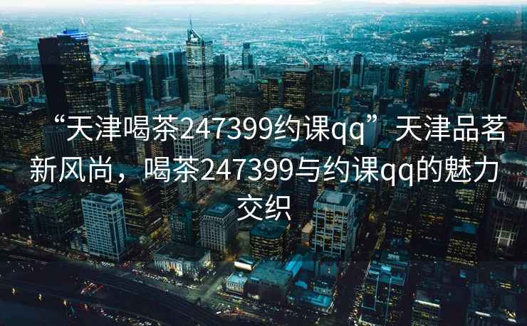 “天津喝茶247399約課qq”天津品茗新風尚，喝茶247399與約課qq的魅力交織