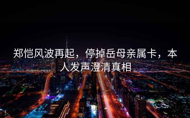 鄭愷風波再起，停掉岳母親屬卡，本人發(fā)聲澄清真相