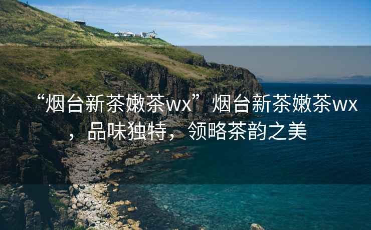 “煙臺新茶嫩茶wx”煙臺新茶嫩茶wx，品味獨特，領略茶韻之美