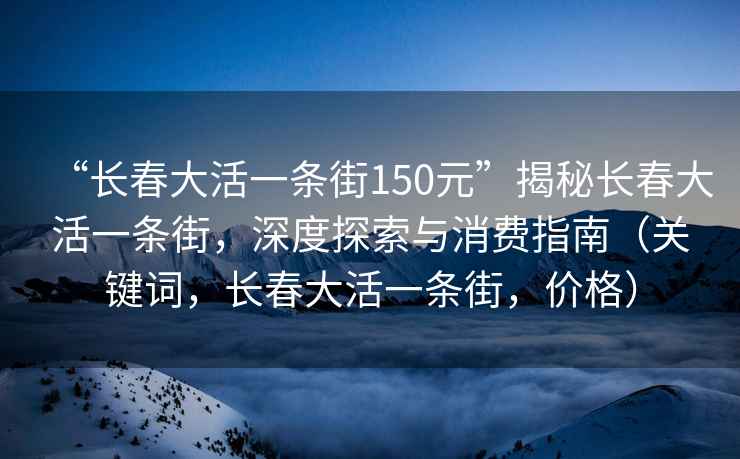 “長春大活一條街150元”揭秘長春大活一條街，深度探索與消費指南（關鍵詞，長春大活一條街，價格）