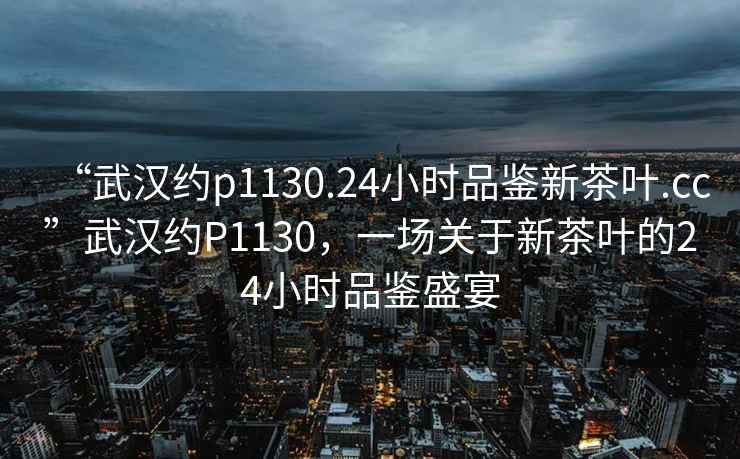 “武漢約p1130.24小時品鑒新茶葉.cc”武漢約P1130，一場關于新茶葉的24小時品鑒盛宴