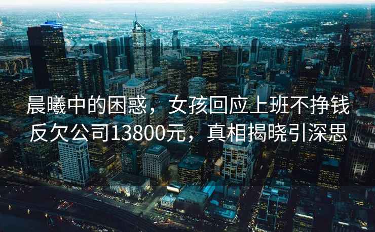 晨曦中的困惑，女孩回應上班不掙錢反欠公司13800元，真相揭曉引深思