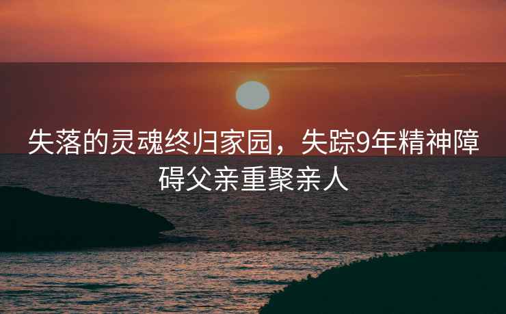 失落的靈魂終歸家園，失蹤9年精神障礙父親重聚親人