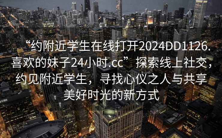 “約附近學生在線打開2024DD1126.喜歡的妹子24小時.cc”探索線上社交，約見附近學生，尋找心儀之人與共享美好時光的新方式