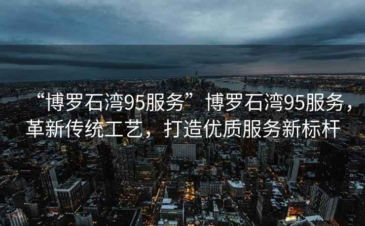 “博羅石灣95服務(wù)”博羅石灣95服務(wù)，革新傳統(tǒng)工藝，打造優(yōu)質(zhì)服務(wù)新標(biāo)桿