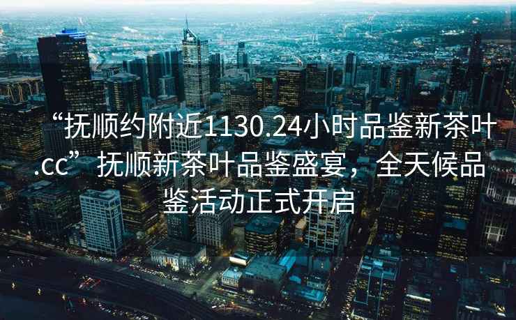 “撫順約附近1130.24小時品鑒新茶葉.cc”撫順新茶葉品鑒盛宴，全天候品鑒活動正式開啟