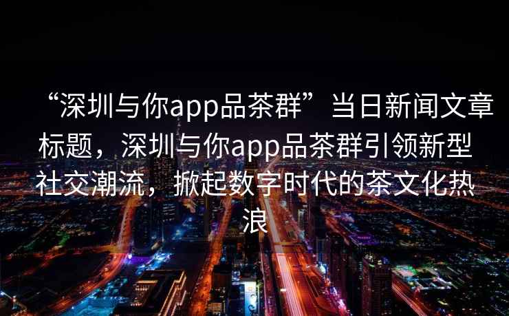 “深圳與你app品茶群”當日新聞文章標題，深圳與你app品茶群引領新型社交潮流，掀起數字時代的茶文化熱浪