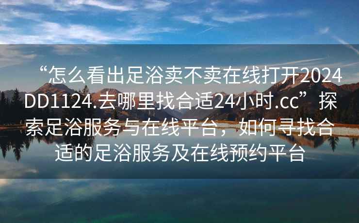 “怎么看出足浴賣不賣在線打開2024DD1124.去哪里找合適24小時.cc”探索足浴服務與在線平臺，如何尋找合適的足浴服務及在線預約平臺