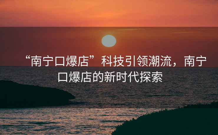 “南寧口爆店”科技引領潮流，南寧口爆店的新時代探索