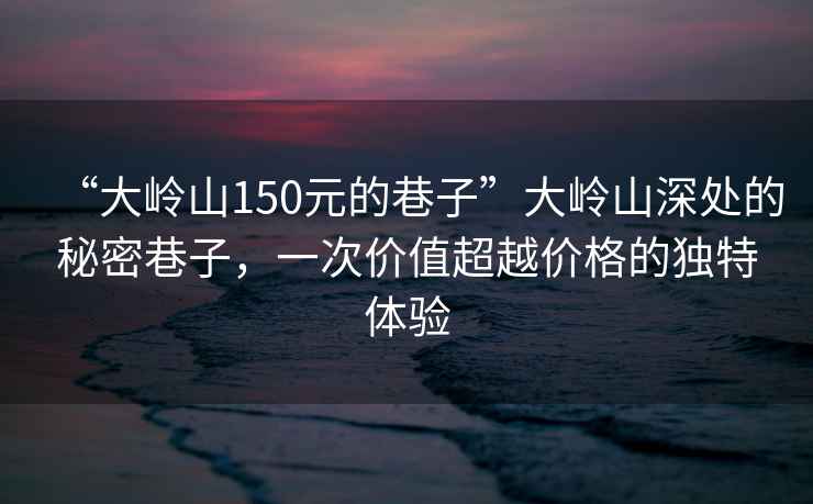 “大嶺山150元的巷子”大嶺山深處的秘密巷子，一次價值超越價格的獨特體驗