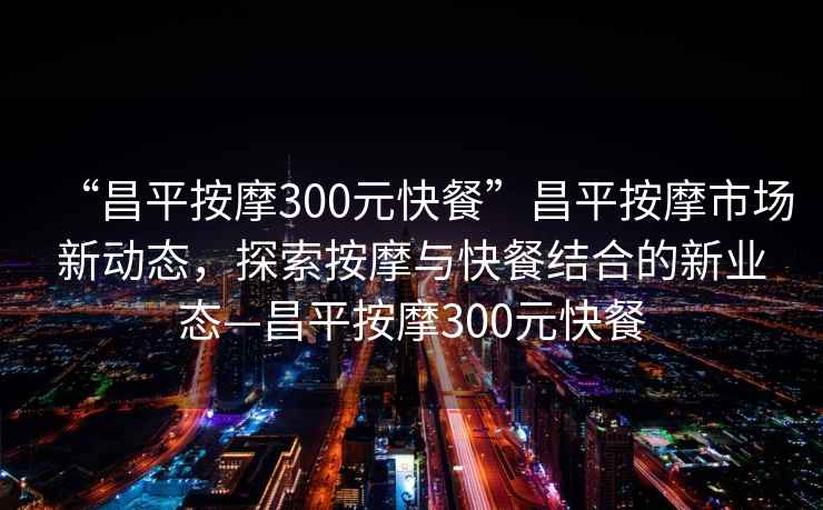“昌平按摩300元快餐”昌平按摩市場新動態，探索按摩與快餐結合的新業態—昌平按摩300元快餐