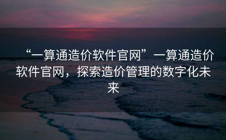 “一算通造價軟件官網”一算通造價軟件官網，探索造價管理的數字化未來