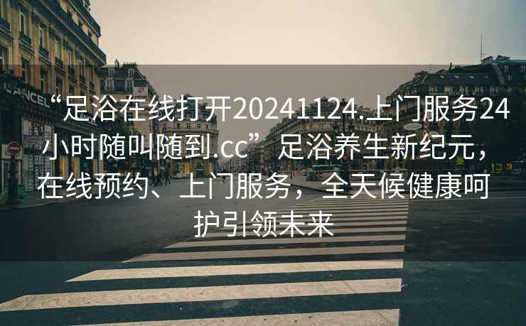 “足浴在線打開(kāi)20241124.上門服務(wù)24小時(shí)隨叫隨到.cc”足浴養(yǎng)生新紀(jì)元，在線預(yù)約、上門服務(wù)，全天候健康呵護(hù)引領(lǐng)未來(lái)