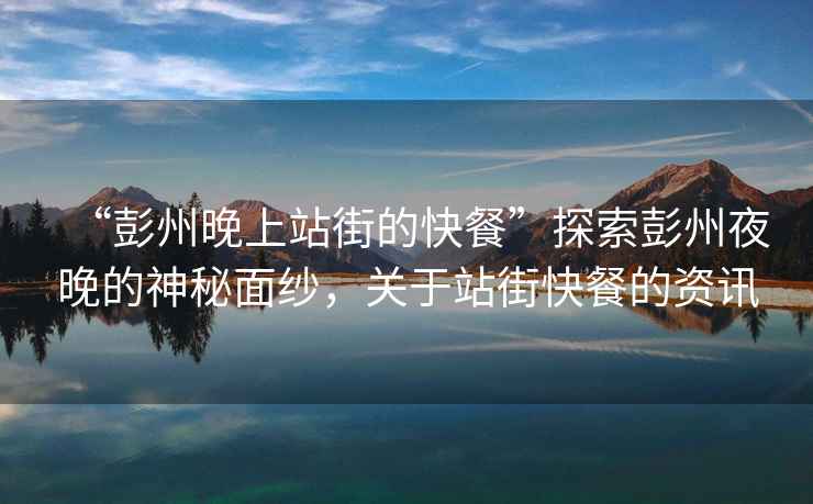 “彭州晚上站街的快餐”探索彭州夜晚的神秘面紗，關于站街快餐的資訊
