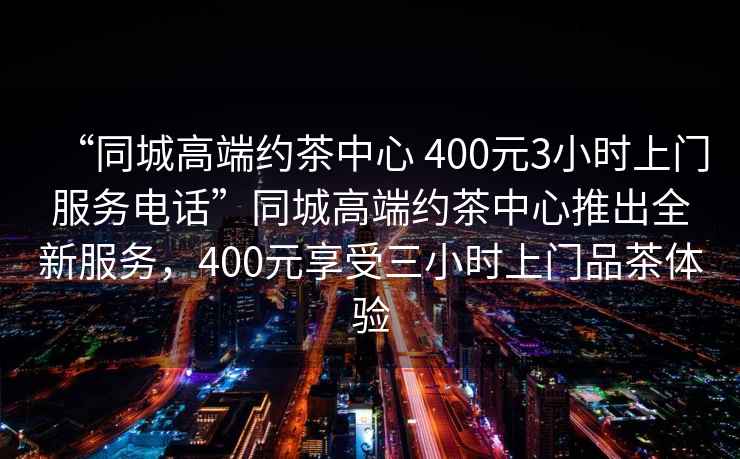 “同城高端約茶中心 400元3小時上門服務電話”同城高端約茶中心推出全新服務，400元享受三小時上門品茶體驗