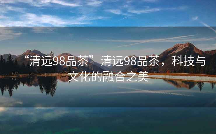 “清遠(yuǎn)98品茶”清遠(yuǎn)98品茶，科技與文化的融合之美