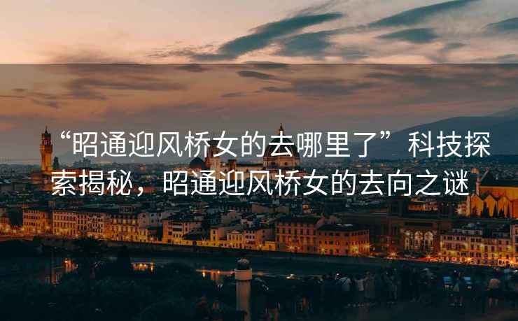 “昭通迎風橋女的去哪里了”科技探索揭秘，昭通迎風橋女的去向之謎