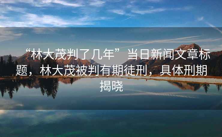 “林大茂判了幾年”當日新聞文章標題，林大茂被判有期徒刑，具體刑期揭曉