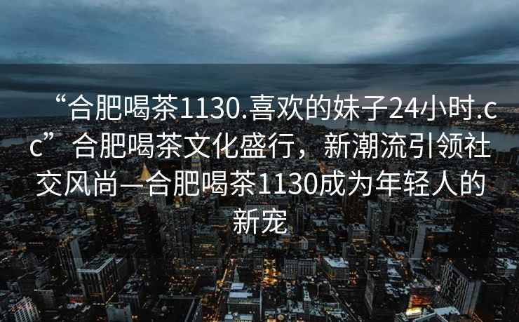 “合肥喝茶1130.喜歡的妹子24小時(shí).cc”合肥喝茶文化盛行，新潮流引領(lǐng)社交風(fēng)尚—合肥喝茶1130成為年輕人的新寵