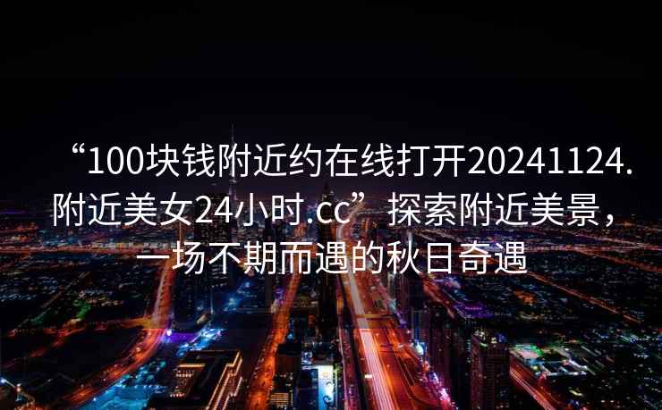 “100塊錢附近約在線打開20241124.附近美女24小時.cc”探索附近美景，一場不期而遇的秋日奇遇