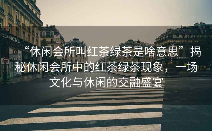 “休閑會所叫紅茶綠茶是啥意思”揭秘休閑會所中的紅茶綠茶現(xiàn)象，一場文化與休閑的交融盛宴