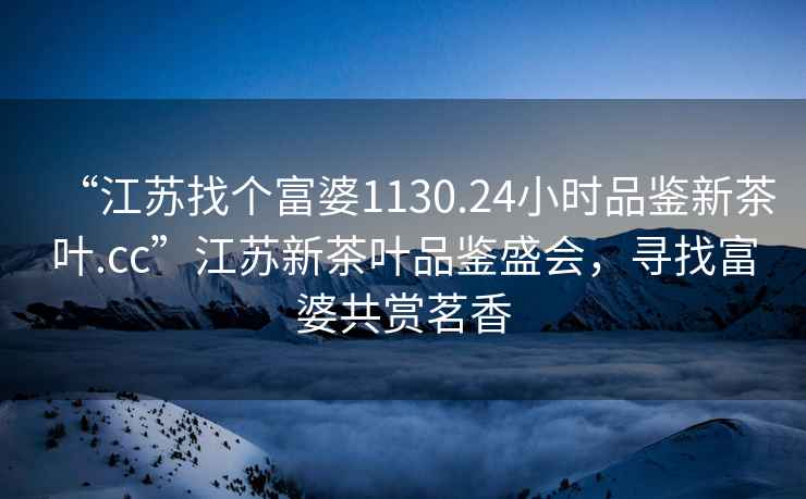 “江蘇找個富婆1130.24小時品鑒新茶葉.cc”江蘇新茶葉品鑒盛會，尋找富婆共賞茗香