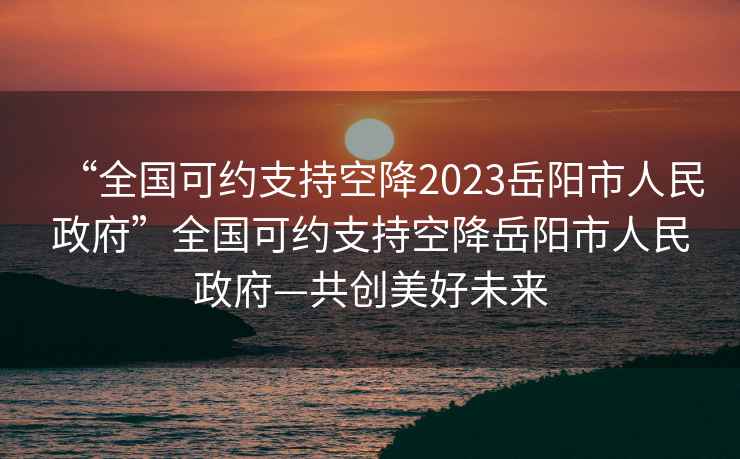 “全國可約支持空降2023岳陽市人民政府”全國可約支持空降岳陽市人民政府—共創(chuàng)美好未來