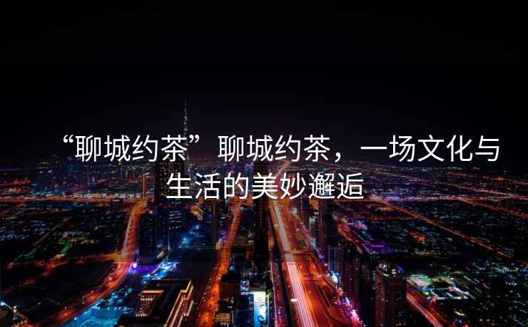 “聊城約茶”聊城約茶，一場文化與生活的美妙邂逅