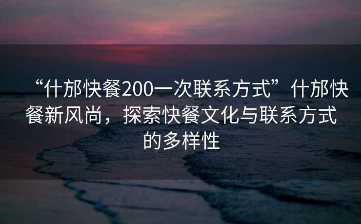 “什邡快餐200一次聯(lián)系方式”什邡快餐新風尚，探索快餐文化與聯(lián)系方式的多樣性